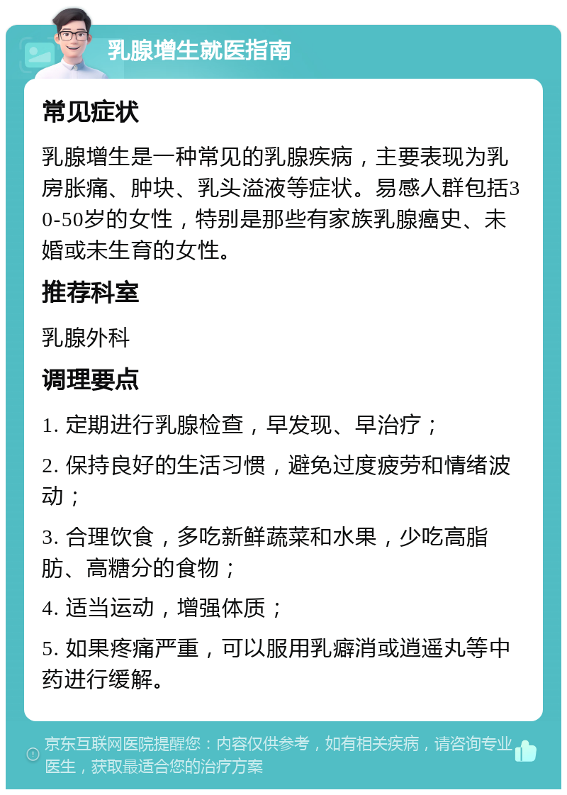 乳腺增生就医指南 常见症状 乳腺增生是一种常见的乳腺疾病，主要表现为乳房胀痛、肿块、乳头溢液等症状。易感人群包括30-50岁的女性，特别是那些有家族乳腺癌史、未婚或未生育的女性。 推荐科室 乳腺外科 调理要点 1. 定期进行乳腺检查，早发现、早治疗； 2. 保持良好的生活习惯，避免过度疲劳和情绪波动； 3. 合理饮食，多吃新鲜蔬菜和水果，少吃高脂肪、高糖分的食物； 4. 适当运动，增强体质； 5. 如果疼痛严重，可以服用乳癖消或逍遥丸等中药进行缓解。