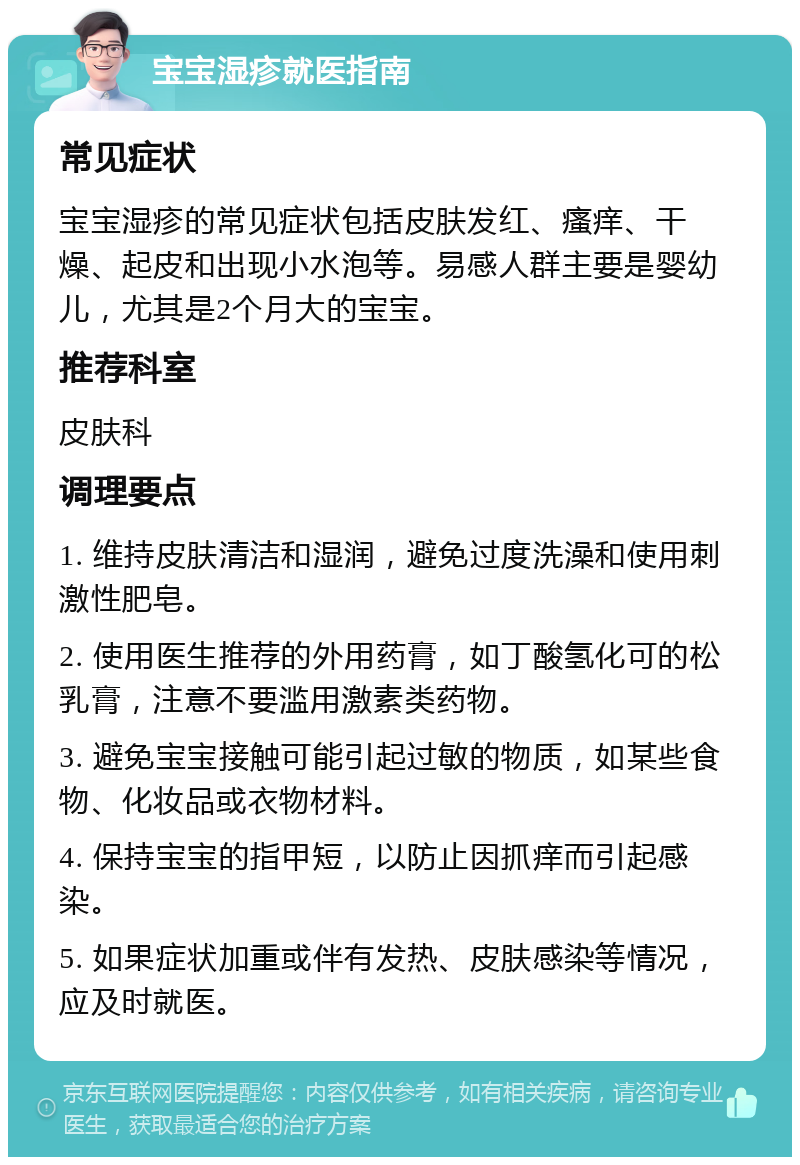 宝宝湿疹就医指南 常见症状 宝宝湿疹的常见症状包括皮肤发红、瘙痒、干燥、起皮和出现小水泡等。易感人群主要是婴幼儿，尤其是2个月大的宝宝。 推荐科室 皮肤科 调理要点 1. 维持皮肤清洁和湿润，避免过度洗澡和使用刺激性肥皂。 2. 使用医生推荐的外用药膏，如丁酸氢化可的松乳膏，注意不要滥用激素类药物。 3. 避免宝宝接触可能引起过敏的物质，如某些食物、化妆品或衣物材料。 4. 保持宝宝的指甲短，以防止因抓痒而引起感染。 5. 如果症状加重或伴有发热、皮肤感染等情况，应及时就医。