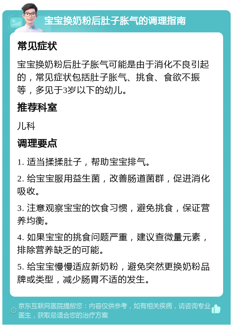 宝宝换奶粉后肚子胀气的调理指南 常见症状 宝宝换奶粉后肚子胀气可能是由于消化不良引起的，常见症状包括肚子胀气、挑食、食欲不振等，多见于3岁以下的幼儿。 推荐科室 儿科 调理要点 1. 适当揉揉肚子，帮助宝宝排气。 2. 给宝宝服用益生菌，改善肠道菌群，促进消化吸收。 3. 注意观察宝宝的饮食习惯，避免挑食，保证营养均衡。 4. 如果宝宝的挑食问题严重，建议查微量元素，排除营养缺乏的可能。 5. 给宝宝慢慢适应新奶粉，避免突然更换奶粉品牌或类型，减少肠胃不适的发生。