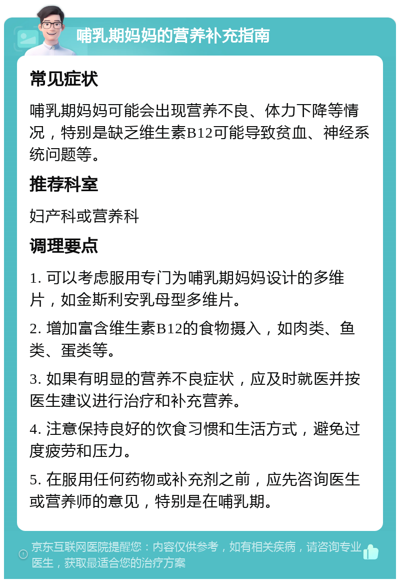 哺乳期妈妈的营养补充指南 常见症状 哺乳期妈妈可能会出现营养不良、体力下降等情况，特别是缺乏维生素B12可能导致贫血、神经系统问题等。 推荐科室 妇产科或营养科 调理要点 1. 可以考虑服用专门为哺乳期妈妈设计的多维片，如金斯利安乳母型多维片。 2. 增加富含维生素B12的食物摄入，如肉类、鱼类、蛋类等。 3. 如果有明显的营养不良症状，应及时就医并按医生建议进行治疗和补充营养。 4. 注意保持良好的饮食习惯和生活方式，避免过度疲劳和压力。 5. 在服用任何药物或补充剂之前，应先咨询医生或营养师的意见，特别是在哺乳期。