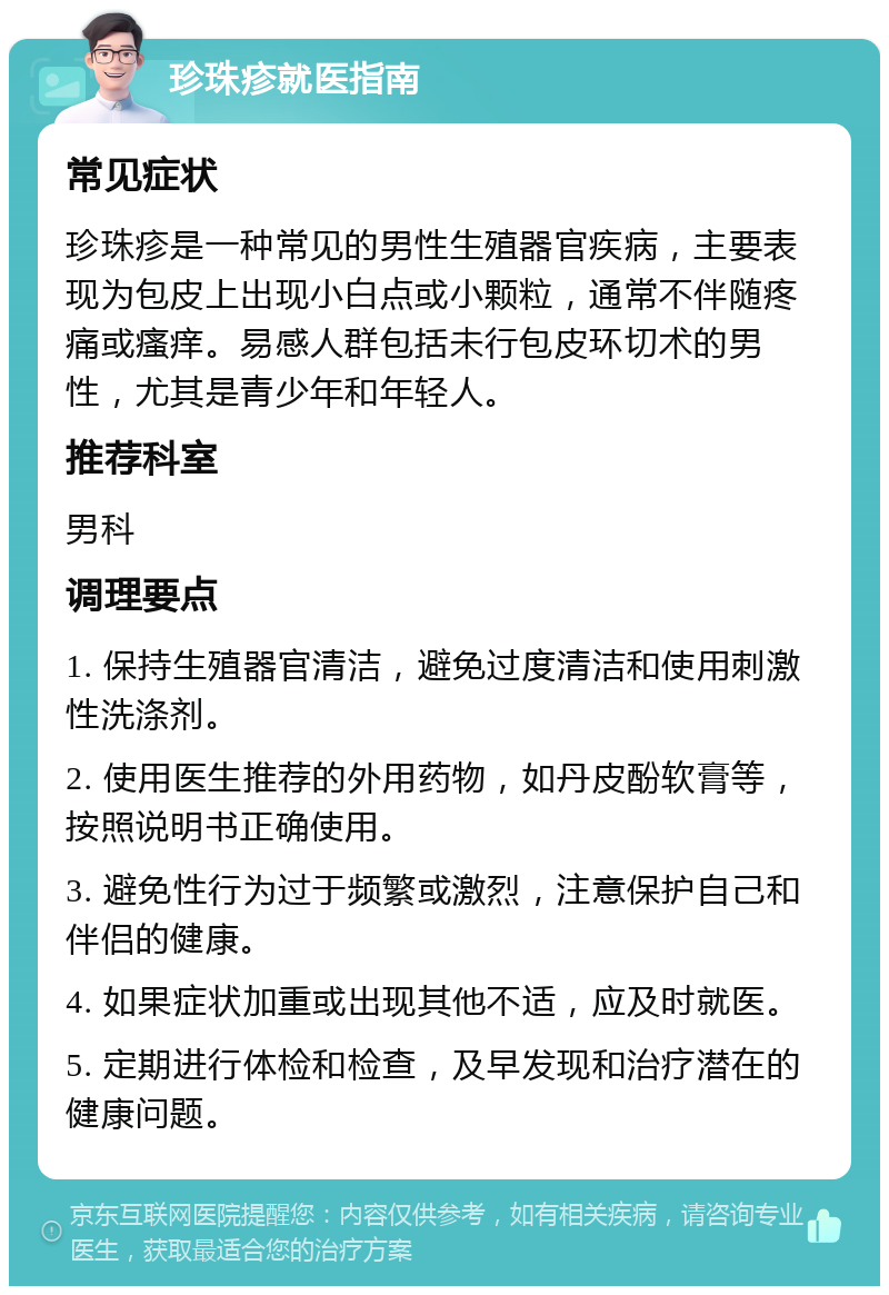 珍珠疹就医指南 常见症状 珍珠疹是一种常见的男性生殖器官疾病，主要表现为包皮上出现小白点或小颗粒，通常不伴随疼痛或瘙痒。易感人群包括未行包皮环切术的男性，尤其是青少年和年轻人。 推荐科室 男科 调理要点 1. 保持生殖器官清洁，避免过度清洁和使用刺激性洗涤剂。 2. 使用医生推荐的外用药物，如丹皮酚软膏等，按照说明书正确使用。 3. 避免性行为过于频繁或激烈，注意保护自己和伴侣的健康。 4. 如果症状加重或出现其他不适，应及时就医。 5. 定期进行体检和检查，及早发现和治疗潜在的健康问题。