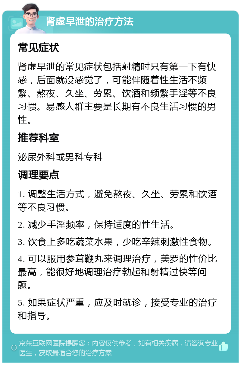 肾虚早泄的治疗方法 常见症状 肾虚早泄的常见症状包括射精时只有第一下有快感，后面就没感觉了，可能伴随着性生活不频繁、熬夜、久坐、劳累、饮酒和频繁手淫等不良习惯。易感人群主要是长期有不良生活习惯的男性。 推荐科室 泌尿外科或男科专科 调理要点 1. 调整生活方式，避免熬夜、久坐、劳累和饮酒等不良习惯。 2. 减少手淫频率，保持适度的性生活。 3. 饮食上多吃蔬菜水果，少吃辛辣刺激性食物。 4. 可以服用参茸鞭丸来调理治疗，美罗的性价比最高，能很好地调理治疗勃起和射精过快等问题。 5. 如果症状严重，应及时就诊，接受专业的治疗和指导。