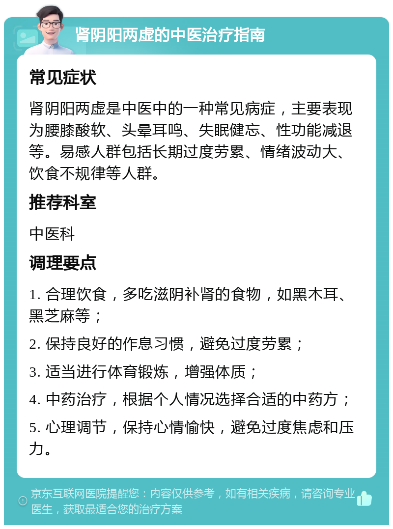 肾阴阳两虚的中医治疗指南 常见症状 肾阴阳两虚是中医中的一种常见病症，主要表现为腰膝酸软、头晕耳鸣、失眠健忘、性功能减退等。易感人群包括长期过度劳累、情绪波动大、饮食不规律等人群。 推荐科室 中医科 调理要点 1. 合理饮食，多吃滋阴补肾的食物，如黑木耳、黑芝麻等； 2. 保持良好的作息习惯，避免过度劳累； 3. 适当进行体育锻炼，增强体质； 4. 中药治疗，根据个人情况选择合适的中药方； 5. 心理调节，保持心情愉快，避免过度焦虑和压力。