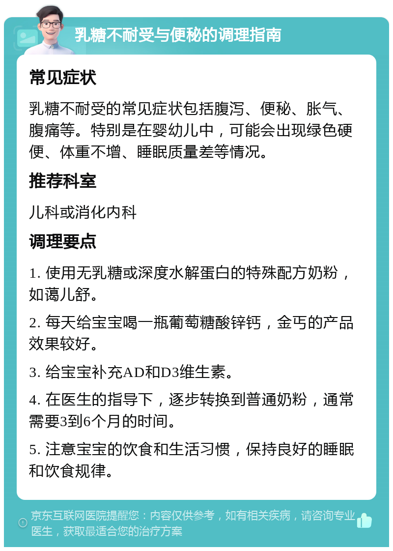 乳糖不耐受与便秘的调理指南 常见症状 乳糖不耐受的常见症状包括腹泻、便秘、胀气、腹痛等。特别是在婴幼儿中，可能会出现绿色硬便、体重不增、睡眠质量差等情况。 推荐科室 儿科或消化内科 调理要点 1. 使用无乳糖或深度水解蛋白的特殊配方奶粉，如蔼儿舒。 2. 每天给宝宝喝一瓶葡萄糖酸锌钙，金丐的产品效果较好。 3. 给宝宝补充AD和D3维生素。 4. 在医生的指导下，逐步转换到普通奶粉，通常需要3到6个月的时间。 5. 注意宝宝的饮食和生活习惯，保持良好的睡眠和饮食规律。