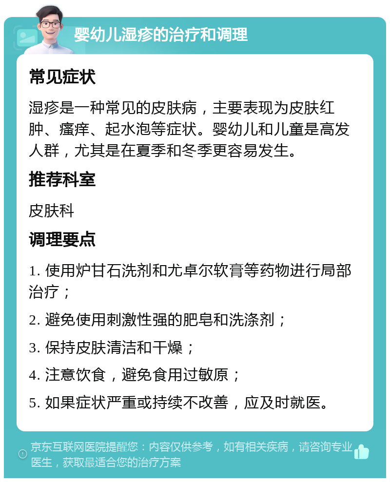 婴幼儿湿疹的治疗和调理 常见症状 湿疹是一种常见的皮肤病，主要表现为皮肤红肿、瘙痒、起水泡等症状。婴幼儿和儿童是高发人群，尤其是在夏季和冬季更容易发生。 推荐科室 皮肤科 调理要点 1. 使用炉甘石洗剂和尤卓尔软膏等药物进行局部治疗； 2. 避免使用刺激性强的肥皂和洗涤剂； 3. 保持皮肤清洁和干燥； 4. 注意饮食，避免食用过敏原； 5. 如果症状严重或持续不改善，应及时就医。