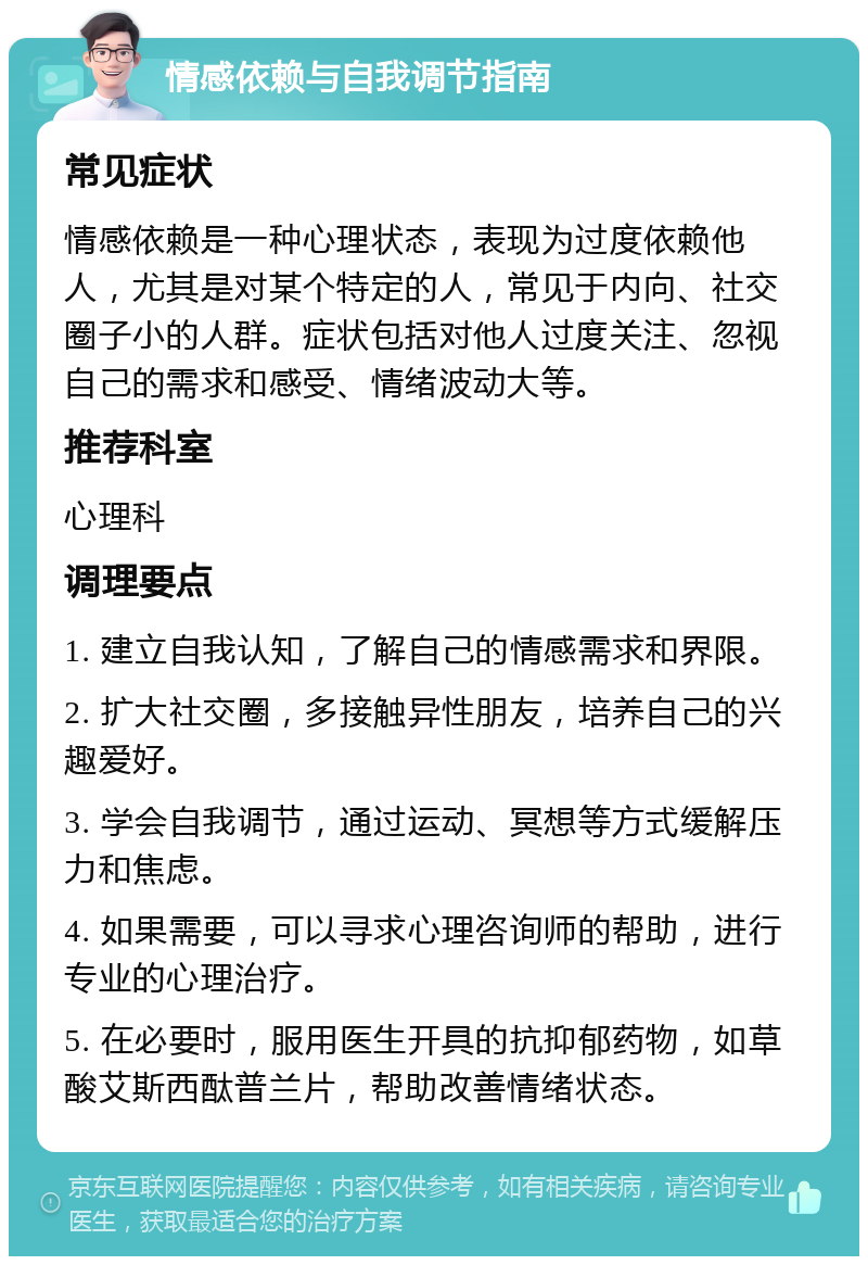 情感依赖与自我调节指南 常见症状 情感依赖是一种心理状态，表现为过度依赖他人，尤其是对某个特定的人，常见于内向、社交圈子小的人群。症状包括对他人过度关注、忽视自己的需求和感受、情绪波动大等。 推荐科室 心理科 调理要点 1. 建立自我认知，了解自己的情感需求和界限。 2. 扩大社交圈，多接触异性朋友，培养自己的兴趣爱好。 3. 学会自我调节，通过运动、冥想等方式缓解压力和焦虑。 4. 如果需要，可以寻求心理咨询师的帮助，进行专业的心理治疗。 5. 在必要时，服用医生开具的抗抑郁药物，如草酸艾斯西酞普兰片，帮助改善情绪状态。