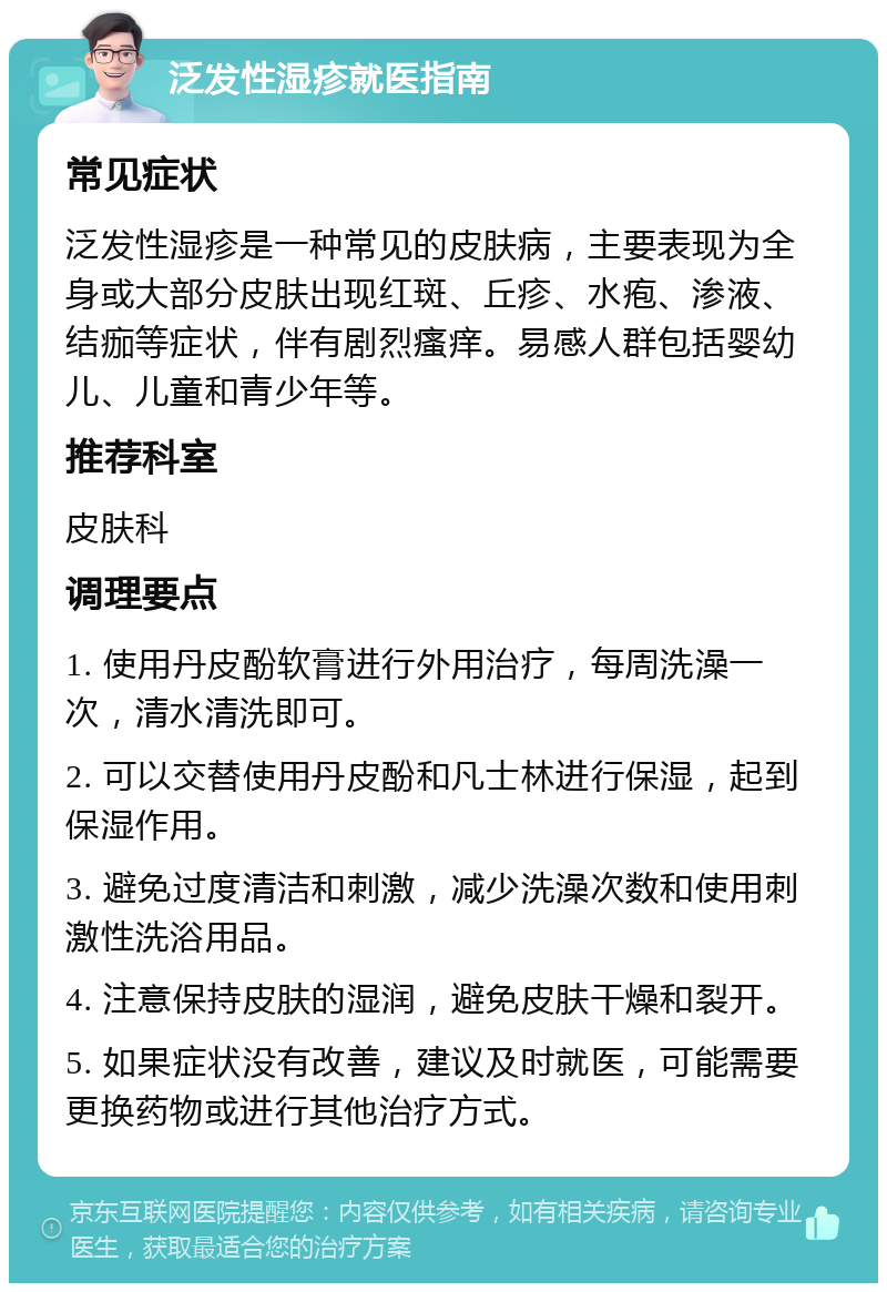 泛发性湿疹就医指南 常见症状 泛发性湿疹是一种常见的皮肤病，主要表现为全身或大部分皮肤出现红斑、丘疹、水疱、渗液、结痂等症状，伴有剧烈瘙痒。易感人群包括婴幼儿、儿童和青少年等。 推荐科室 皮肤科 调理要点 1. 使用丹皮酚软膏进行外用治疗，每周洗澡一次，清水清洗即可。 2. 可以交替使用丹皮酚和凡士林进行保湿，起到保湿作用。 3. 避免过度清洁和刺激，减少洗澡次数和使用刺激性洗浴用品。 4. 注意保持皮肤的湿润，避免皮肤干燥和裂开。 5. 如果症状没有改善，建议及时就医，可能需要更换药物或进行其他治疗方式。