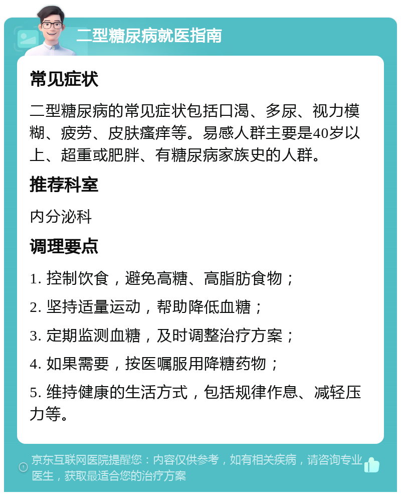 二型糖尿病就医指南 常见症状 二型糖尿病的常见症状包括口渴、多尿、视力模糊、疲劳、皮肤瘙痒等。易感人群主要是40岁以上、超重或肥胖、有糖尿病家族史的人群。 推荐科室 内分泌科 调理要点 1. 控制饮食，避免高糖、高脂肪食物； 2. 坚持适量运动，帮助降低血糖； 3. 定期监测血糖，及时调整治疗方案； 4. 如果需要，按医嘱服用降糖药物； 5. 维持健康的生活方式，包括规律作息、减轻压力等。