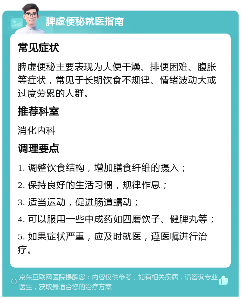 脾虚便秘就医指南 常见症状 脾虚便秘主要表现为大便干燥、排便困难、腹胀等症状，常见于长期饮食不规律、情绪波动大或过度劳累的人群。 推荐科室 消化内科 调理要点 1. 调整饮食结构，增加膳食纤维的摄入； 2. 保持良好的生活习惯，规律作息； 3. 适当运动，促进肠道蠕动； 4. 可以服用一些中成药如四磨饮子、健脾丸等； 5. 如果症状严重，应及时就医，遵医嘱进行治疗。