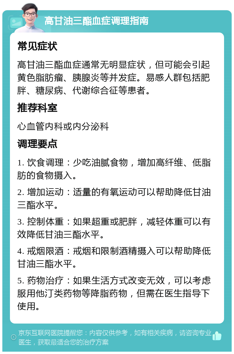 高甘油三酯血症调理指南 常见症状 高甘油三酯血症通常无明显症状，但可能会引起黄色脂肪瘤、胰腺炎等并发症。易感人群包括肥胖、糖尿病、代谢综合征等患者。 推荐科室 心血管内科或内分泌科 调理要点 1. 饮食调理：少吃油腻食物，增加高纤维、低脂肪的食物摄入。 2. 增加运动：适量的有氧运动可以帮助降低甘油三酯水平。 3. 控制体重：如果超重或肥胖，减轻体重可以有效降低甘油三酯水平。 4. 戒烟限酒：戒烟和限制酒精摄入可以帮助降低甘油三酯水平。 5. 药物治疗：如果生活方式改变无效，可以考虑服用他汀类药物等降脂药物，但需在医生指导下使用。