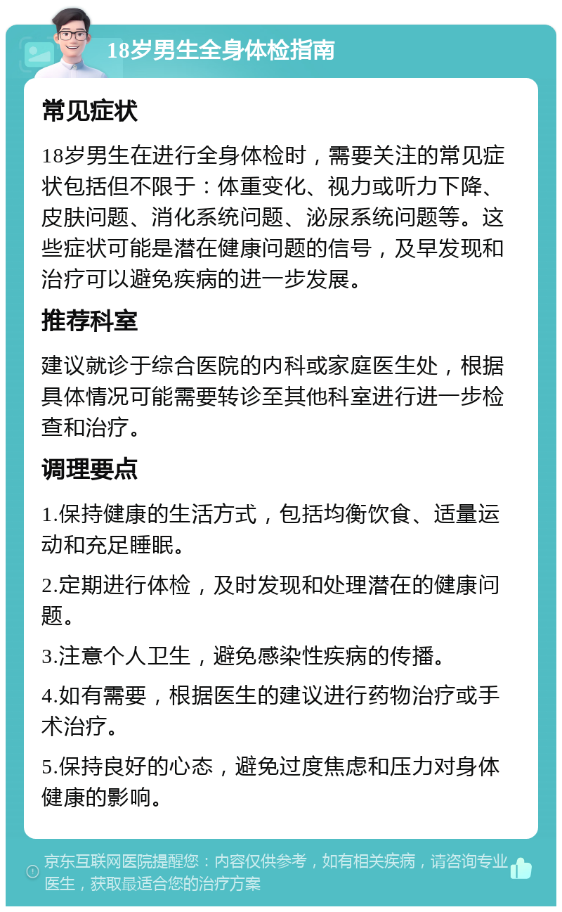 18岁男生全身体检指南 常见症状 18岁男生在进行全身体检时，需要关注的常见症状包括但不限于：体重变化、视力或听力下降、皮肤问题、消化系统问题、泌尿系统问题等。这些症状可能是潜在健康问题的信号，及早发现和治疗可以避免疾病的进一步发展。 推荐科室 建议就诊于综合医院的内科或家庭医生处，根据具体情况可能需要转诊至其他科室进行进一步检查和治疗。 调理要点 1.保持健康的生活方式，包括均衡饮食、适量运动和充足睡眠。 2.定期进行体检，及时发现和处理潜在的健康问题。 3.注意个人卫生，避免感染性疾病的传播。 4.如有需要，根据医生的建议进行药物治疗或手术治疗。 5.保持良好的心态，避免过度焦虑和压力对身体健康的影响。