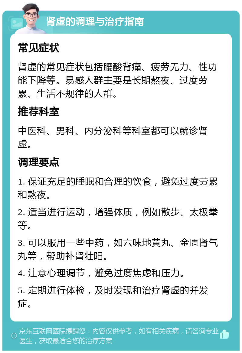 肾虚的调理与治疗指南 常见症状 肾虚的常见症状包括腰酸背痛、疲劳无力、性功能下降等。易感人群主要是长期熬夜、过度劳累、生活不规律的人群。 推荐科室 中医科、男科、内分泌科等科室都可以就诊肾虚。 调理要点 1. 保证充足的睡眠和合理的饮食，避免过度劳累和熬夜。 2. 适当进行运动，增强体质，例如散步、太极拳等。 3. 可以服用一些中药，如六味地黄丸、金匮肾气丸等，帮助补肾壮阳。 4. 注意心理调节，避免过度焦虑和压力。 5. 定期进行体检，及时发现和治疗肾虚的并发症。