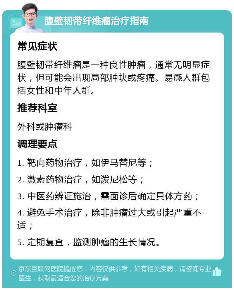 腹壁韧带纤维瘤治疗指南 常见症状 腹壁韧带纤维瘤是一种良性肿瘤，通常无明显症状，但可能会出现局部肿块或疼痛。易感人群包括女性和中年人群。 推荐科室 外科或肿瘤科 调理要点 1. 靶向药物治疗，如伊马替尼等； 2. 激素药物治疗，如泼尼松等； 3. 中医药辨证施治，需面诊后确定具体方药； 4. 避免手术治疗，除非肿瘤过大或引起严重不适； 5. 定期复查，监测肿瘤的生长情况。