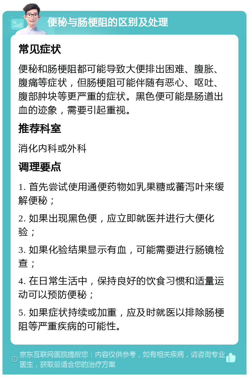 便秘与肠梗阻的区别及处理 常见症状 便秘和肠梗阻都可能导致大便排出困难、腹胀、腹痛等症状，但肠梗阻可能伴随有恶心、呕吐、腹部肿块等更严重的症状。黑色便可能是肠道出血的迹象，需要引起重视。 推荐科室 消化内科或外科 调理要点 1. 首先尝试使用通便药物如乳果糖或蕃泻叶来缓解便秘； 2. 如果出现黑色便，应立即就医并进行大便化验； 3. 如果化验结果显示有血，可能需要进行肠镜检查； 4. 在日常生活中，保持良好的饮食习惯和适量运动可以预防便秘； 5. 如果症状持续或加重，应及时就医以排除肠梗阻等严重疾病的可能性。