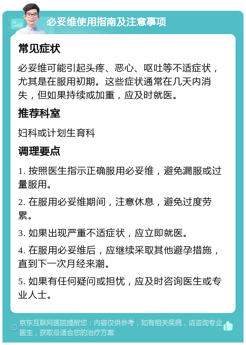 必妥维使用指南及注意事项 常见症状 必妥维可能引起头疼、恶心、呕吐等不适症状，尤其是在服用初期。这些症状通常在几天内消失，但如果持续或加重，应及时就医。 推荐科室 妇科或计划生育科 调理要点 1. 按照医生指示正确服用必妥维，避免漏服或过量服用。 2. 在服用必妥维期间，注意休息，避免过度劳累。 3. 如果出现严重不适症状，应立即就医。 4. 在服用必妥维后，应继续采取其他避孕措施，直到下一次月经来潮。 5. 如果有任何疑问或担忧，应及时咨询医生或专业人士。