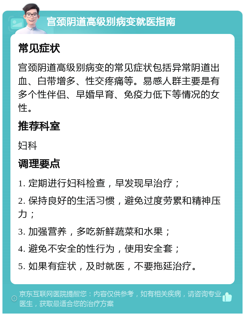 宫颈阴道高级别病变就医指南 常见症状 宫颈阴道高级别病变的常见症状包括异常阴道出血、白带增多、性交疼痛等。易感人群主要是有多个性伴侣、早婚早育、免疫力低下等情况的女性。 推荐科室 妇科 调理要点 1. 定期进行妇科检查，早发现早治疗； 2. 保持良好的生活习惯，避免过度劳累和精神压力； 3. 加强营养，多吃新鲜蔬菜和水果； 4. 避免不安全的性行为，使用安全套； 5. 如果有症状，及时就医，不要拖延治疗。