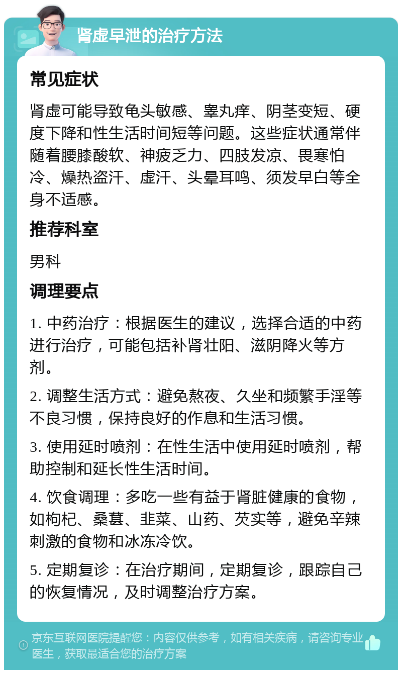 肾虚早泄的治疗方法 常见症状 肾虚可能导致龟头敏感、睾丸痒、阴茎变短、硬度下降和性生活时间短等问题。这些症状通常伴随着腰膝酸软、神疲乏力、四肢发凉、畏寒怕冷、燥热盗汗、虚汗、头晕耳鸣、须发早白等全身不适感。 推荐科室 男科 调理要点 1. 中药治疗：根据医生的建议，选择合适的中药进行治疗，可能包括补肾壮阳、滋阴降火等方剂。 2. 调整生活方式：避免熬夜、久坐和频繁手淫等不良习惯，保持良好的作息和生活习惯。 3. 使用延时喷剂：在性生活中使用延时喷剂，帮助控制和延长性生活时间。 4. 饮食调理：多吃一些有益于肾脏健康的食物，如枸杞、桑葚、韭菜、山药、芡实等，避免辛辣刺激的食物和冰冻冷饮。 5. 定期复诊：在治疗期间，定期复诊，跟踪自己的恢复情况，及时调整治疗方案。