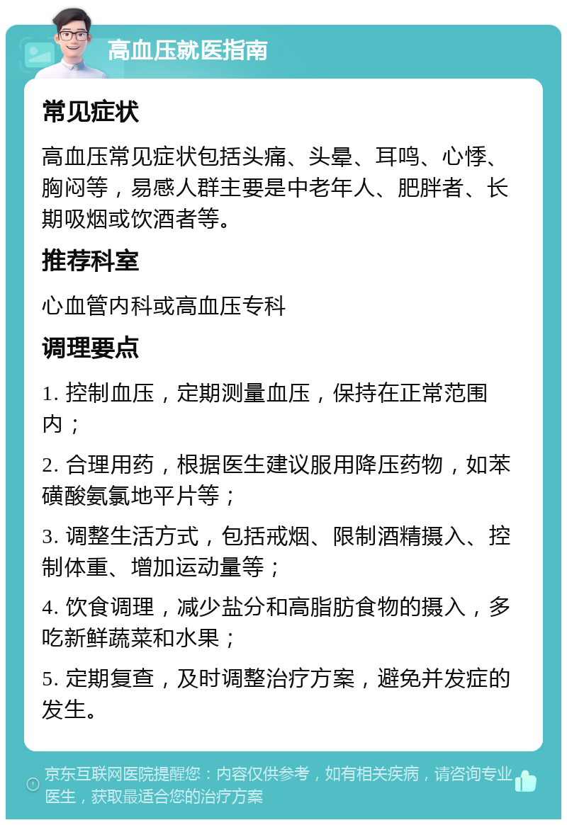 高血压就医指南 常见症状 高血压常见症状包括头痛、头晕、耳鸣、心悸、胸闷等，易感人群主要是中老年人、肥胖者、长期吸烟或饮酒者等。 推荐科室 心血管内科或高血压专科 调理要点 1. 控制血压，定期测量血压，保持在正常范围内； 2. 合理用药，根据医生建议服用降压药物，如苯磺酸氨氯地平片等； 3. 调整生活方式，包括戒烟、限制酒精摄入、控制体重、增加运动量等； 4. 饮食调理，减少盐分和高脂肪食物的摄入，多吃新鲜蔬菜和水果； 5. 定期复查，及时调整治疗方案，避免并发症的发生。