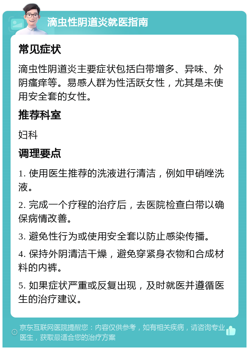 滴虫性阴道炎就医指南 常见症状 滴虫性阴道炎主要症状包括白带增多、异味、外阴瘙痒等。易感人群为性活跃女性，尤其是未使用安全套的女性。 推荐科室 妇科 调理要点 1. 使用医生推荐的洗液进行清洁，例如甲硝唑洗液。 2. 完成一个疗程的治疗后，去医院检查白带以确保病情改善。 3. 避免性行为或使用安全套以防止感染传播。 4. 保持外阴清洁干燥，避免穿紧身衣物和合成材料的内裤。 5. 如果症状严重或反复出现，及时就医并遵循医生的治疗建议。