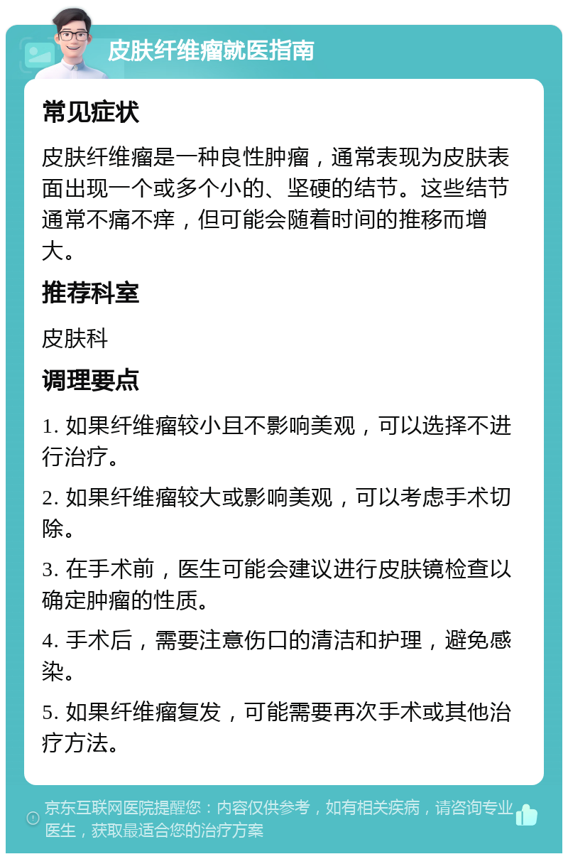 皮肤纤维瘤就医指南 常见症状 皮肤纤维瘤是一种良性肿瘤，通常表现为皮肤表面出现一个或多个小的、坚硬的结节。这些结节通常不痛不痒，但可能会随着时间的推移而增大。 推荐科室 皮肤科 调理要点 1. 如果纤维瘤较小且不影响美观，可以选择不进行治疗。 2. 如果纤维瘤较大或影响美观，可以考虑手术切除。 3. 在手术前，医生可能会建议进行皮肤镜检查以确定肿瘤的性质。 4. 手术后，需要注意伤口的清洁和护理，避免感染。 5. 如果纤维瘤复发，可能需要再次手术或其他治疗方法。