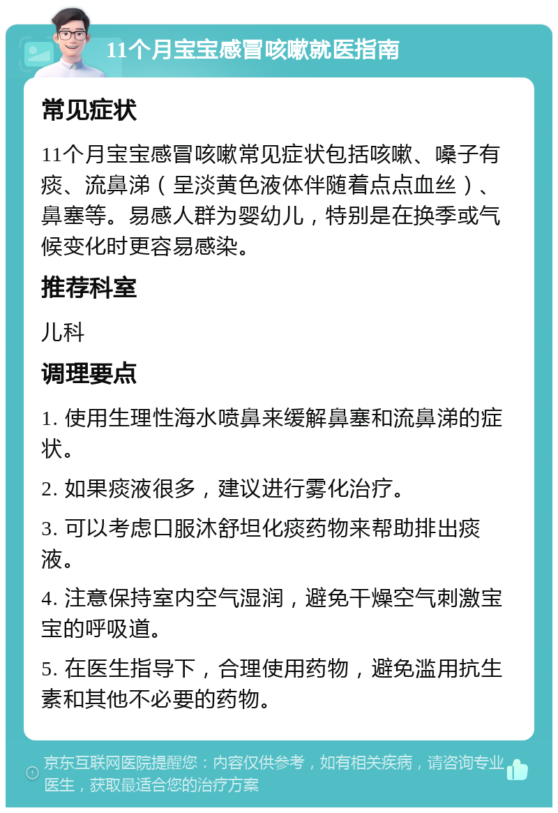 11个月宝宝感冒咳嗽就医指南 常见症状 11个月宝宝感冒咳嗽常见症状包括咳嗽、嗓子有痰、流鼻涕（呈淡黄色液体伴随着点点血丝）、鼻塞等。易感人群为婴幼儿，特别是在换季或气候变化时更容易感染。 推荐科室 儿科 调理要点 1. 使用生理性海水喷鼻来缓解鼻塞和流鼻涕的症状。 2. 如果痰液很多，建议进行雾化治疗。 3. 可以考虑口服沐舒坦化痰药物来帮助排出痰液。 4. 注意保持室内空气湿润，避免干燥空气刺激宝宝的呼吸道。 5. 在医生指导下，合理使用药物，避免滥用抗生素和其他不必要的药物。