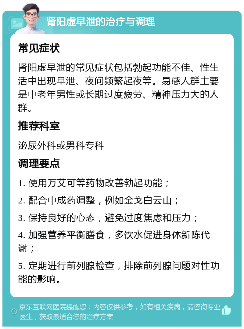 肾阳虚早泄的治疗与调理 常见症状 肾阳虚早泄的常见症状包括勃起功能不佳、性生活中出现早泄、夜间频繁起夜等。易感人群主要是中老年男性或长期过度疲劳、精神压力大的人群。 推荐科室 泌尿外科或男科专科 调理要点 1. 使用万艾可等药物改善勃起功能； 2. 配合中成药调整，例如金戈白云山； 3. 保持良好的心态，避免过度焦虑和压力； 4. 加强营养平衡膳食，多饮水促进身体新陈代谢； 5. 定期进行前列腺检查，排除前列腺问题对性功能的影响。