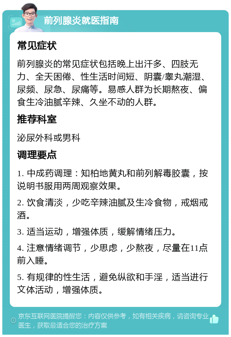 前列腺炎就医指南 常见症状 前列腺炎的常见症状包括晚上出汗多、四肢无力、全天困倦、性生活时间短、阴囊/睾丸潮湿、尿频、尿急、尿痛等。易感人群为长期熬夜、偏食生冷油腻辛辣、久坐不动的人群。 推荐科室 泌尿外科或男科 调理要点 1. 中成药调理：知柏地黄丸和前列解毒胶囊，按说明书服用两周观察效果。 2. 饮食清淡，少吃辛辣油腻及生冷食物，戒烟戒酒。 3. 适当运动，增强体质，缓解情绪压力。 4. 注意情绪调节，少思虑，少熬夜，尽量在11点前入睡。 5. 有规律的性生活，避免纵欲和手淫，适当进行文体活动，增强体质。