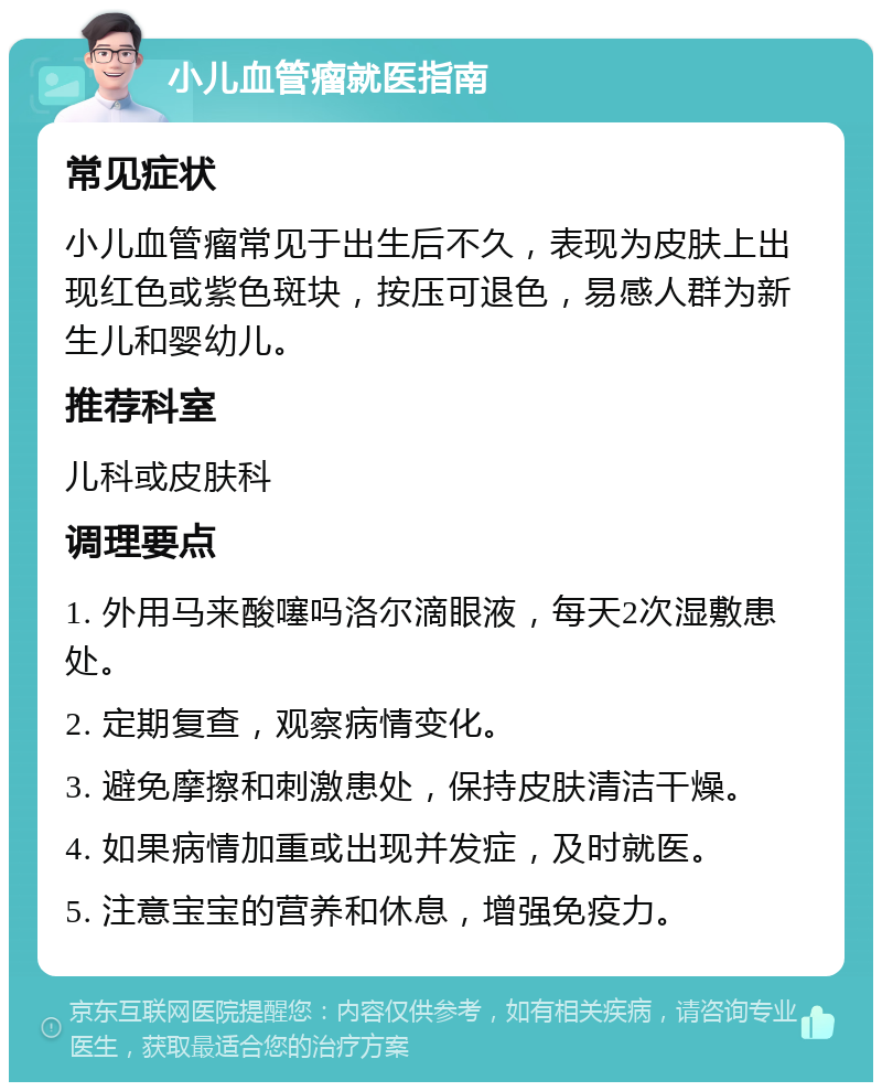 小儿血管瘤就医指南 常见症状 小儿血管瘤常见于出生后不久，表现为皮肤上出现红色或紫色斑块，按压可退色，易感人群为新生儿和婴幼儿。 推荐科室 儿科或皮肤科 调理要点 1. 外用马来酸噻吗洛尔滴眼液，每天2次湿敷患处。 2. 定期复查，观察病情变化。 3. 避免摩擦和刺激患处，保持皮肤清洁干燥。 4. 如果病情加重或出现并发症，及时就医。 5. 注意宝宝的营养和休息，增强免疫力。