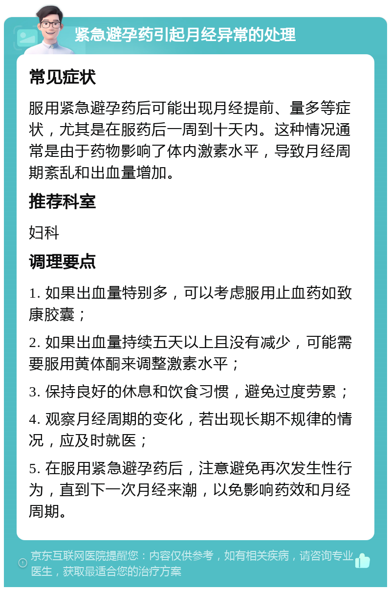 紧急避孕药引起月经异常的处理 常见症状 服用紧急避孕药后可能出现月经提前、量多等症状，尤其是在服药后一周到十天内。这种情况通常是由于药物影响了体内激素水平，导致月经周期紊乱和出血量增加。 推荐科室 妇科 调理要点 1. 如果出血量特别多，可以考虑服用止血药如致康胶囊； 2. 如果出血量持续五天以上且没有减少，可能需要服用黄体酮来调整激素水平； 3. 保持良好的休息和饮食习惯，避免过度劳累； 4. 观察月经周期的变化，若出现长期不规律的情况，应及时就医； 5. 在服用紧急避孕药后，注意避免再次发生性行为，直到下一次月经来潮，以免影响药效和月经周期。