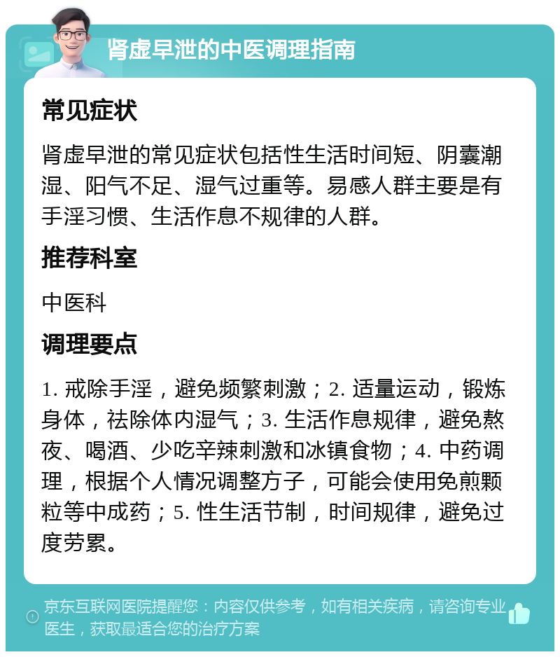 肾虚早泄的中医调理指南 常见症状 肾虚早泄的常见症状包括性生活时间短、阴囊潮湿、阳气不足、湿气过重等。易感人群主要是有手淫习惯、生活作息不规律的人群。 推荐科室 中医科 调理要点 1. 戒除手淫，避免频繁刺激；2. 适量运动，锻炼身体，祛除体内湿气；3. 生活作息规律，避免熬夜、喝酒、少吃辛辣刺激和冰镇食物；4. 中药调理，根据个人情况调整方子，可能会使用免煎颗粒等中成药；5. 性生活节制，时间规律，避免过度劳累。