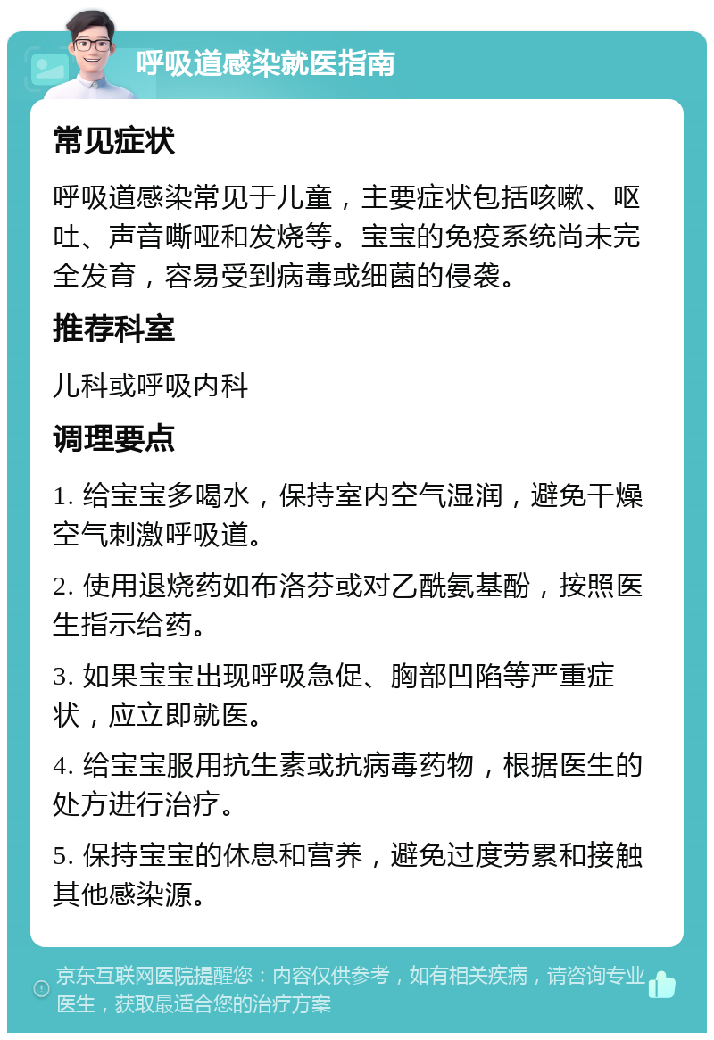 呼吸道感染就医指南 常见症状 呼吸道感染常见于儿童，主要症状包括咳嗽、呕吐、声音嘶哑和发烧等。宝宝的免疫系统尚未完全发育，容易受到病毒或细菌的侵袭。 推荐科室 儿科或呼吸内科 调理要点 1. 给宝宝多喝水，保持室内空气湿润，避免干燥空气刺激呼吸道。 2. 使用退烧药如布洛芬或对乙酰氨基酚，按照医生指示给药。 3. 如果宝宝出现呼吸急促、胸部凹陷等严重症状，应立即就医。 4. 给宝宝服用抗生素或抗病毒药物，根据医生的处方进行治疗。 5. 保持宝宝的休息和营养，避免过度劳累和接触其他感染源。