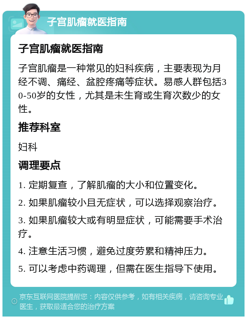 子宫肌瘤就医指南 子宫肌瘤就医指南 子宫肌瘤是一种常见的妇科疾病，主要表现为月经不调、痛经、盆腔疼痛等症状。易感人群包括30-50岁的女性，尤其是未生育或生育次数少的女性。 推荐科室 妇科 调理要点 1. 定期复查，了解肌瘤的大小和位置变化。 2. 如果肌瘤较小且无症状，可以选择观察治疗。 3. 如果肌瘤较大或有明显症状，可能需要手术治疗。 4. 注意生活习惯，避免过度劳累和精神压力。 5. 可以考虑中药调理，但需在医生指导下使用。