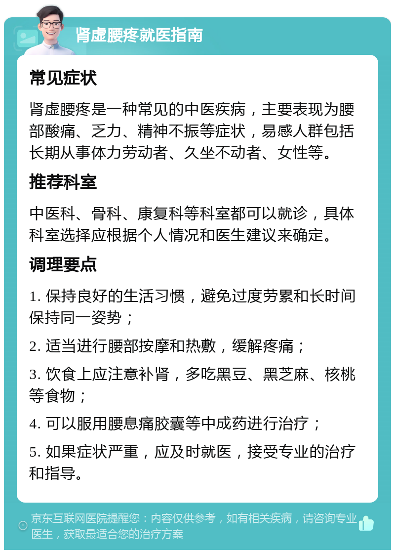 肾虚腰疼就医指南 常见症状 肾虚腰疼是一种常见的中医疾病，主要表现为腰部酸痛、乏力、精神不振等症状，易感人群包括长期从事体力劳动者、久坐不动者、女性等。 推荐科室 中医科、骨科、康复科等科室都可以就诊，具体科室选择应根据个人情况和医生建议来确定。 调理要点 1. 保持良好的生活习惯，避免过度劳累和长时间保持同一姿势； 2. 适当进行腰部按摩和热敷，缓解疼痛； 3. 饮食上应注意补肾，多吃黑豆、黑芝麻、核桃等食物； 4. 可以服用腰息痛胶囊等中成药进行治疗； 5. 如果症状严重，应及时就医，接受专业的治疗和指导。