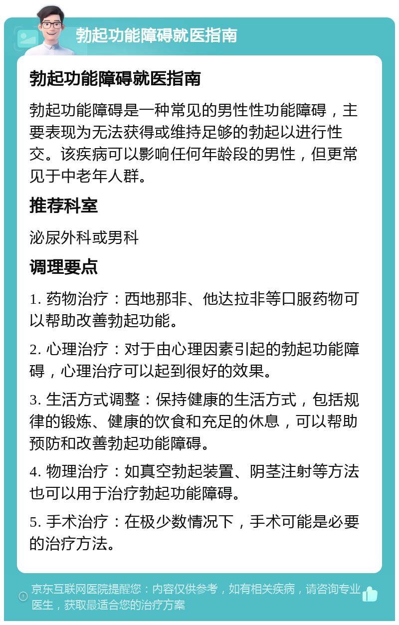 勃起功能障碍就医指南 勃起功能障碍就医指南 勃起功能障碍是一种常见的男性性功能障碍，主要表现为无法获得或维持足够的勃起以进行性交。该疾病可以影响任何年龄段的男性，但更常见于中老年人群。 推荐科室 泌尿外科或男科 调理要点 1. 药物治疗：西地那非、他达拉非等口服药物可以帮助改善勃起功能。 2. 心理治疗：对于由心理因素引起的勃起功能障碍，心理治疗可以起到很好的效果。 3. 生活方式调整：保持健康的生活方式，包括规律的锻炼、健康的饮食和充足的休息，可以帮助预防和改善勃起功能障碍。 4. 物理治疗：如真空勃起装置、阴茎注射等方法也可以用于治疗勃起功能障碍。 5. 手术治疗：在极少数情况下，手术可能是必要的治疗方法。