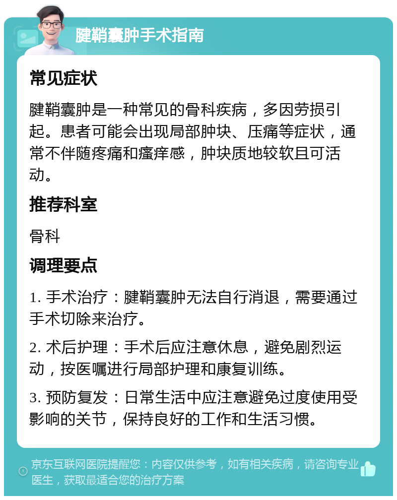 腱鞘囊肿手术指南 常见症状 腱鞘囊肿是一种常见的骨科疾病，多因劳损引起。患者可能会出现局部肿块、压痛等症状，通常不伴随疼痛和瘙痒感，肿块质地较软且可活动。 推荐科室 骨科 调理要点 1. 手术治疗：腱鞘囊肿无法自行消退，需要通过手术切除来治疗。 2. 术后护理：手术后应注意休息，避免剧烈运动，按医嘱进行局部护理和康复训练。 3. 预防复发：日常生活中应注意避免过度使用受影响的关节，保持良好的工作和生活习惯。