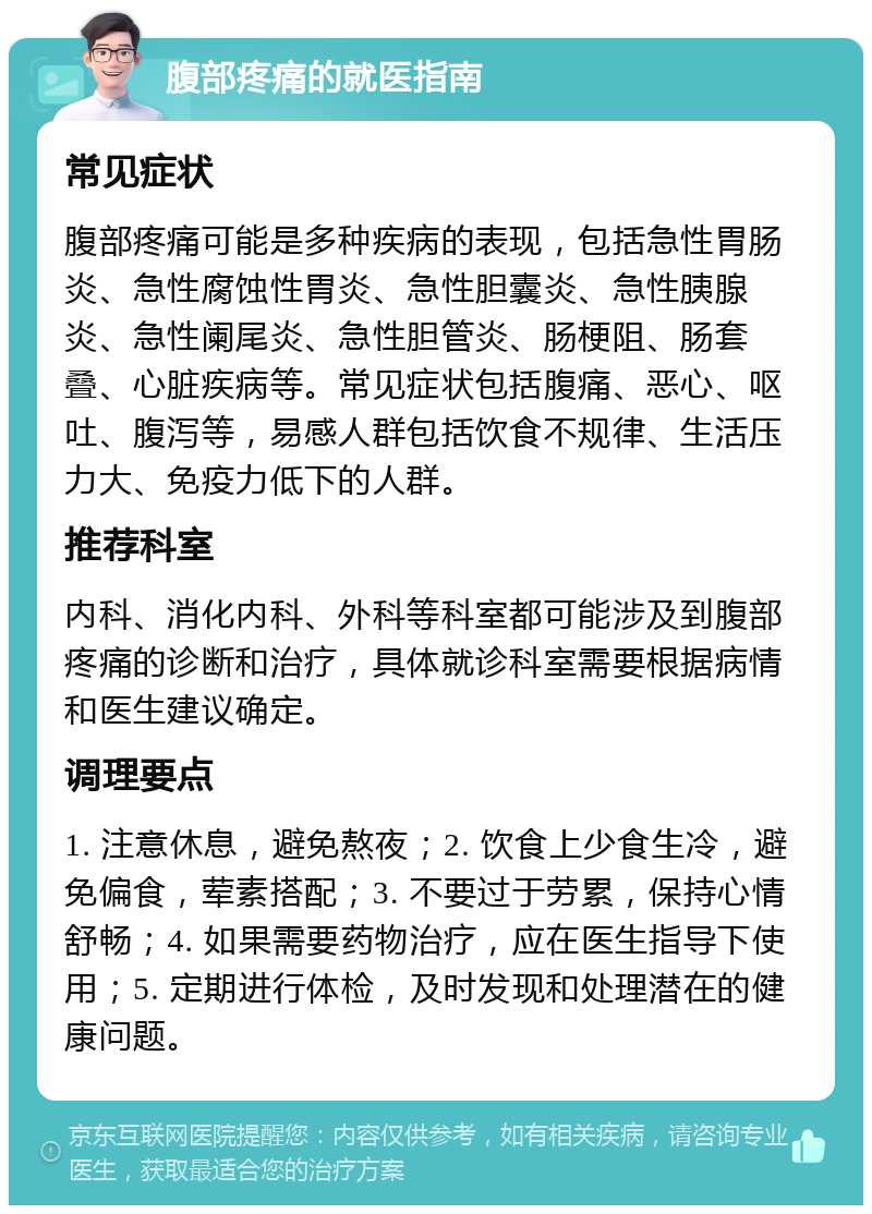 腹部疼痛的就医指南 常见症状 腹部疼痛可能是多种疾病的表现，包括急性胃肠炎、急性腐蚀性胃炎、急性胆囊炎、急性胰腺炎、急性阑尾炎、急性胆管炎、肠梗阻、肠套叠、心脏疾病等。常见症状包括腹痛、恶心、呕吐、腹泻等，易感人群包括饮食不规律、生活压力大、免疫力低下的人群。 推荐科室 内科、消化内科、外科等科室都可能涉及到腹部疼痛的诊断和治疗，具体就诊科室需要根据病情和医生建议确定。 调理要点 1. 注意休息，避免熬夜；2. 饮食上少食生冷，避免偏食，荤素搭配；3. 不要过于劳累，保持心情舒畅；4. 如果需要药物治疗，应在医生指导下使用；5. 定期进行体检，及时发现和处理潜在的健康问题。