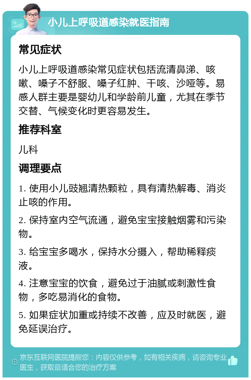 小儿上呼吸道感染就医指南 常见症状 小儿上呼吸道感染常见症状包括流清鼻涕、咳嗽、嗓子不舒服、嗓子红肿、干咳、沙哑等。易感人群主要是婴幼儿和学龄前儿童，尤其在季节交替、气候变化时更容易发生。 推荐科室 儿科 调理要点 1. 使用小儿豉翘清热颗粒，具有清热解毒、消炎止咳的作用。 2. 保持室内空气流通，避免宝宝接触烟雾和污染物。 3. 给宝宝多喝水，保持水分摄入，帮助稀释痰液。 4. 注意宝宝的饮食，避免过于油腻或刺激性食物，多吃易消化的食物。 5. 如果症状加重或持续不改善，应及时就医，避免延误治疗。