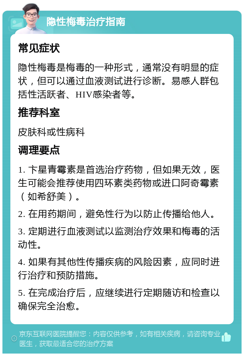 隐性梅毒治疗指南 常见症状 隐性梅毒是梅毒的一种形式，通常没有明显的症状，但可以通过血液测试进行诊断。易感人群包括性活跃者、HIV感染者等。 推荐科室 皮肤科或性病科 调理要点 1. 卞星青霉素是首选治疗药物，但如果无效，医生可能会推荐使用四环素类药物或进口阿奇霉素（如希舒美）。 2. 在用药期间，避免性行为以防止传播给他人。 3. 定期进行血液测试以监测治疗效果和梅毒的活动性。 4. 如果有其他性传播疾病的风险因素，应同时进行治疗和预防措施。 5. 在完成治疗后，应继续进行定期随访和检查以确保完全治愈。