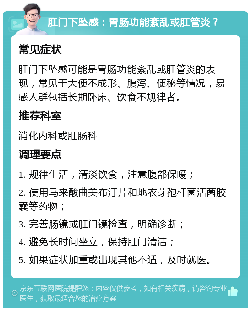 肛门下坠感：胃肠功能紊乱或肛管炎？ 常见症状 肛门下坠感可能是胃肠功能紊乱或肛管炎的表现，常见于大便不成形、腹泻、便秘等情况，易感人群包括长期卧床、饮食不规律者。 推荐科室 消化内科或肛肠科 调理要点 1. 规律生活，清淡饮食，注意腹部保暖； 2. 使用马来酸曲美布汀片和地衣芽孢杆菌活菌胶囊等药物； 3. 完善肠镜或肛门镜检查，明确诊断； 4. 避免长时间坐立，保持肛门清洁； 5. 如果症状加重或出现其他不适，及时就医。