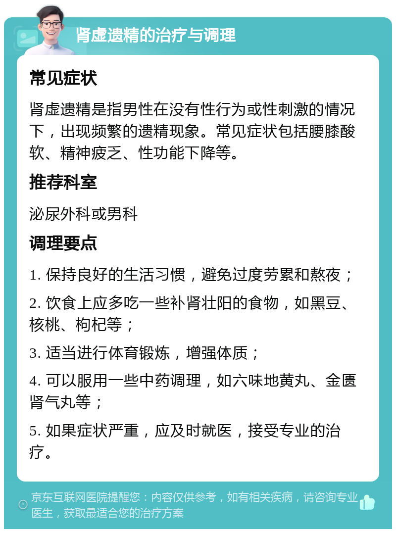 肾虚遗精的治疗与调理 常见症状 肾虚遗精是指男性在没有性行为或性刺激的情况下，出现频繁的遗精现象。常见症状包括腰膝酸软、精神疲乏、性功能下降等。 推荐科室 泌尿外科或男科 调理要点 1. 保持良好的生活习惯，避免过度劳累和熬夜； 2. 饮食上应多吃一些补肾壮阳的食物，如黑豆、核桃、枸杞等； 3. 适当进行体育锻炼，增强体质； 4. 可以服用一些中药调理，如六味地黄丸、金匮肾气丸等； 5. 如果症状严重，应及时就医，接受专业的治疗。