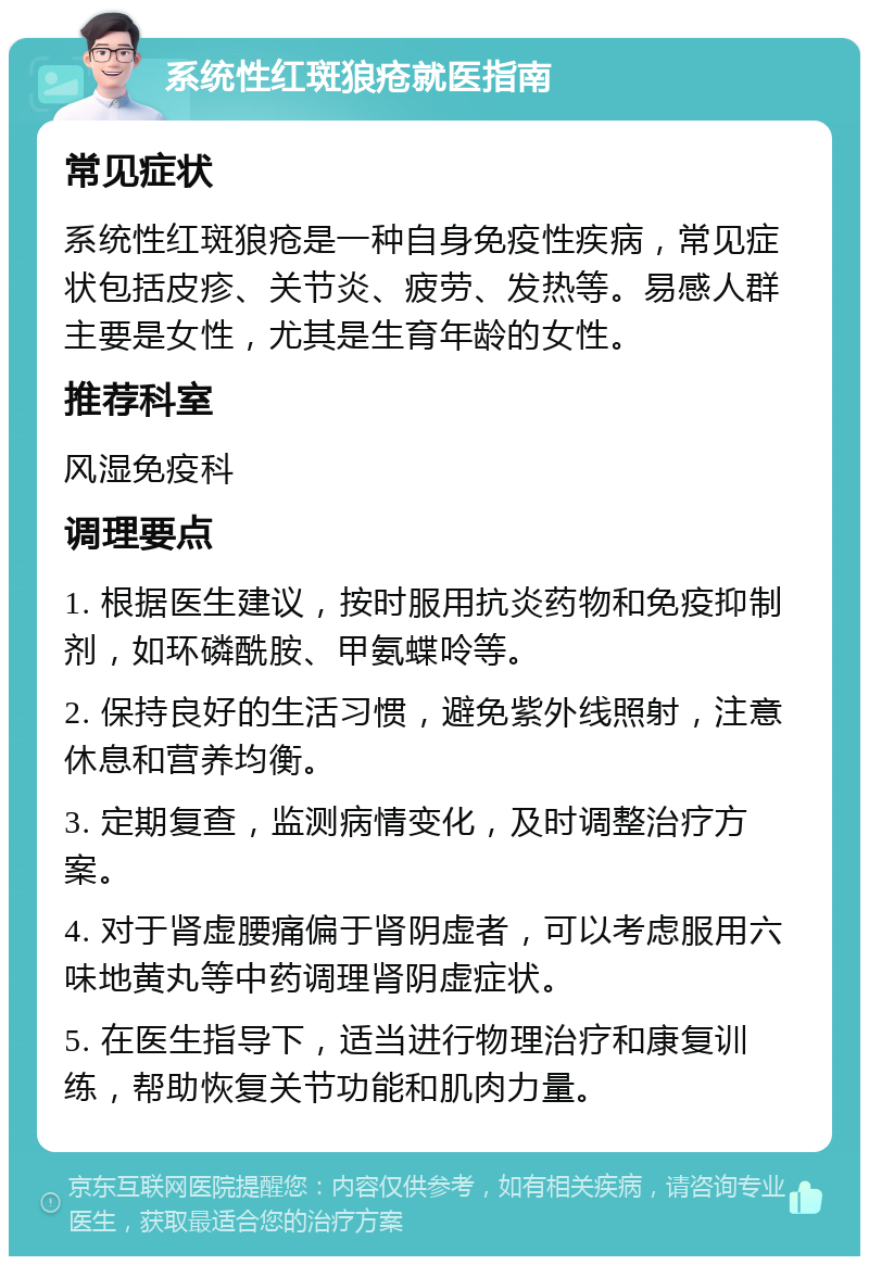 系统性红斑狼疮就医指南 常见症状 系统性红斑狼疮是一种自身免疫性疾病，常见症状包括皮疹、关节炎、疲劳、发热等。易感人群主要是女性，尤其是生育年龄的女性。 推荐科室 风湿免疫科 调理要点 1. 根据医生建议，按时服用抗炎药物和免疫抑制剂，如环磷酰胺、甲氨蝶呤等。 2. 保持良好的生活习惯，避免紫外线照射，注意休息和营养均衡。 3. 定期复查，监测病情变化，及时调整治疗方案。 4. 对于肾虚腰痛偏于肾阴虚者，可以考虑服用六味地黄丸等中药调理肾阴虚症状。 5. 在医生指导下，适当进行物理治疗和康复训练，帮助恢复关节功能和肌肉力量。