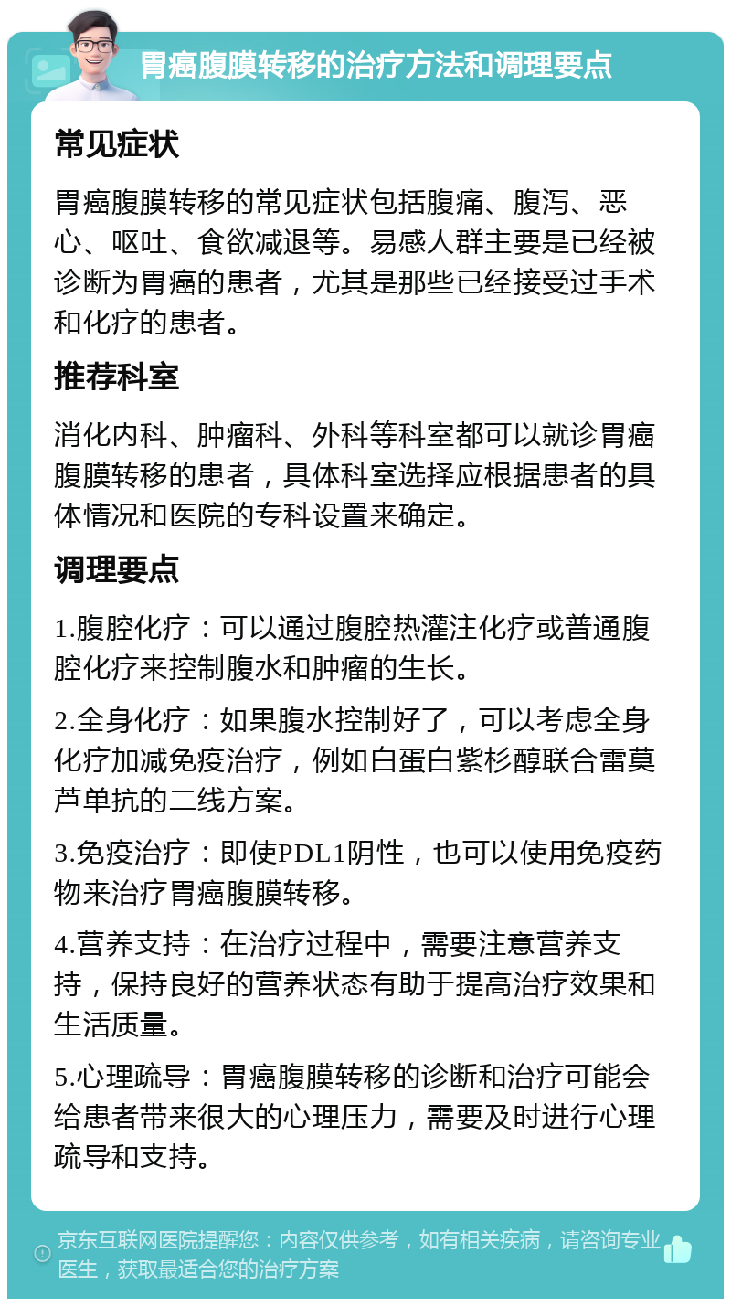 胃癌腹膜转移的治疗方法和调理要点 常见症状 胃癌腹膜转移的常见症状包括腹痛、腹泻、恶心、呕吐、食欲减退等。易感人群主要是已经被诊断为胃癌的患者，尤其是那些已经接受过手术和化疗的患者。 推荐科室 消化内科、肿瘤科、外科等科室都可以就诊胃癌腹膜转移的患者，具体科室选择应根据患者的具体情况和医院的专科设置来确定。 调理要点 1.腹腔化疗：可以通过腹腔热灌注化疗或普通腹腔化疗来控制腹水和肿瘤的生长。 2.全身化疗：如果腹水控制好了，可以考虑全身化疗加减免疫治疗，例如白蛋白紫杉醇联合雷莫芦单抗的二线方案。 3.免疫治疗：即使PDL1阴性，也可以使用免疫药物来治疗胃癌腹膜转移。 4.营养支持：在治疗过程中，需要注意营养支持，保持良好的营养状态有助于提高治疗效果和生活质量。 5.心理疏导：胃癌腹膜转移的诊断和治疗可能会给患者带来很大的心理压力，需要及时进行心理疏导和支持。