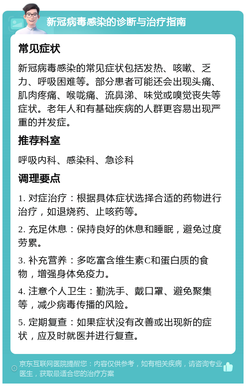 新冠病毒感染的诊断与治疗指南 常见症状 新冠病毒感染的常见症状包括发热、咳嗽、乏力、呼吸困难等。部分患者可能还会出现头痛、肌肉疼痛、喉咙痛、流鼻涕、味觉或嗅觉丧失等症状。老年人和有基础疾病的人群更容易出现严重的并发症。 推荐科室 呼吸内科、感染科、急诊科 调理要点 1. 对症治疗：根据具体症状选择合适的药物进行治疗，如退烧药、止咳药等。 2. 充足休息：保持良好的休息和睡眠，避免过度劳累。 3. 补充营养：多吃富含维生素C和蛋白质的食物，增强身体免疫力。 4. 注意个人卫生：勤洗手、戴口罩、避免聚集等，减少病毒传播的风险。 5. 定期复查：如果症状没有改善或出现新的症状，应及时就医并进行复查。