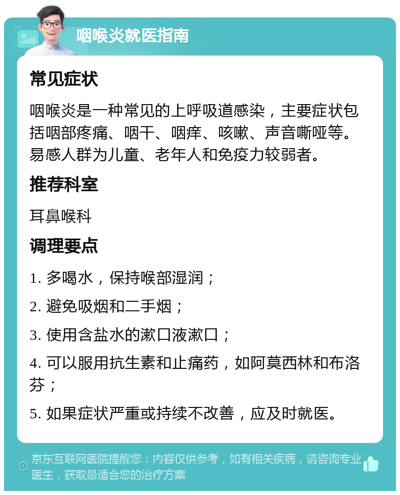 咽喉炎就医指南 常见症状 咽喉炎是一种常见的上呼吸道感染，主要症状包括咽部疼痛、咽干、咽痒、咳嗽、声音嘶哑等。易感人群为儿童、老年人和免疫力较弱者。 推荐科室 耳鼻喉科 调理要点 1. 多喝水，保持喉部湿润； 2. 避免吸烟和二手烟； 3. 使用含盐水的漱口液漱口； 4. 可以服用抗生素和止痛药，如阿莫西林和布洛芬； 5. 如果症状严重或持续不改善，应及时就医。