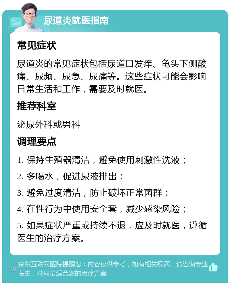 尿道炎就医指南 常见症状 尿道炎的常见症状包括尿道口发痒、龟头下侧酸痛、尿频、尿急、尿痛等。这些症状可能会影响日常生活和工作，需要及时就医。 推荐科室 泌尿外科或男科 调理要点 1. 保持生殖器清洁，避免使用刺激性洗液； 2. 多喝水，促进尿液排出； 3. 避免过度清洁，防止破坏正常菌群； 4. 在性行为中使用安全套，减少感染风险； 5. 如果症状严重或持续不退，应及时就医，遵循医生的治疗方案。