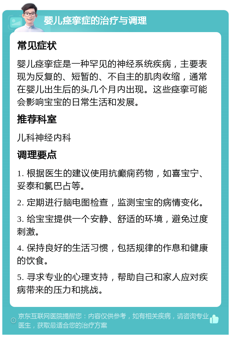 婴儿痉挛症的治疗与调理 常见症状 婴儿痉挛症是一种罕见的神经系统疾病，主要表现为反复的、短暂的、不自主的肌肉收缩，通常在婴儿出生后的头几个月内出现。这些痉挛可能会影响宝宝的日常生活和发展。 推荐科室 儿科神经内科 调理要点 1. 根据医生的建议使用抗癫痫药物，如喜宝宁、妥泰和氯巴占等。 2. 定期进行脑电图检查，监测宝宝的病情变化。 3. 给宝宝提供一个安静、舒适的环境，避免过度刺激。 4. 保持良好的生活习惯，包括规律的作息和健康的饮食。 5. 寻求专业的心理支持，帮助自己和家人应对疾病带来的压力和挑战。