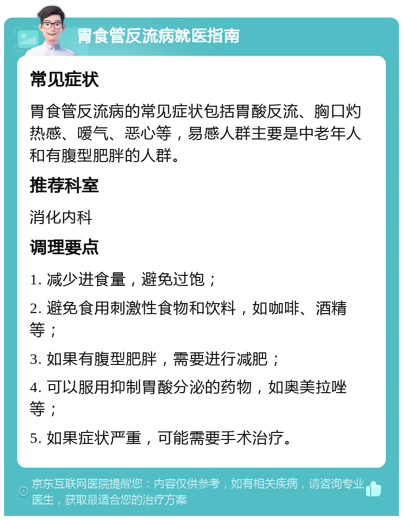 胃食管反流病就医指南 常见症状 胃食管反流病的常见症状包括胃酸反流、胸口灼热感、嗳气、恶心等，易感人群主要是中老年人和有腹型肥胖的人群。 推荐科室 消化内科 调理要点 1. 减少进食量，避免过饱； 2. 避免食用刺激性食物和饮料，如咖啡、酒精等； 3. 如果有腹型肥胖，需要进行减肥； 4. 可以服用抑制胃酸分泌的药物，如奥美拉唑等； 5. 如果症状严重，可能需要手术治疗。