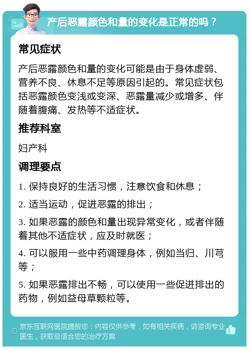 产后恶露颜色和量的变化是正常的吗？ 常见症状 产后恶露颜色和量的变化可能是由于身体虚弱、营养不良、休息不足等原因引起的。常见症状包括恶露颜色变浅或变深、恶露量减少或增多、伴随着腹痛、发热等不适症状。 推荐科室 妇产科 调理要点 1. 保持良好的生活习惯，注意饮食和休息； 2. 适当运动，促进恶露的排出； 3. 如果恶露的颜色和量出现异常变化，或者伴随着其他不适症状，应及时就医； 4. 可以服用一些中药调理身体，例如当归、川芎等； 5. 如果恶露排出不畅，可以使用一些促进排出的药物，例如益母草颗粒等。