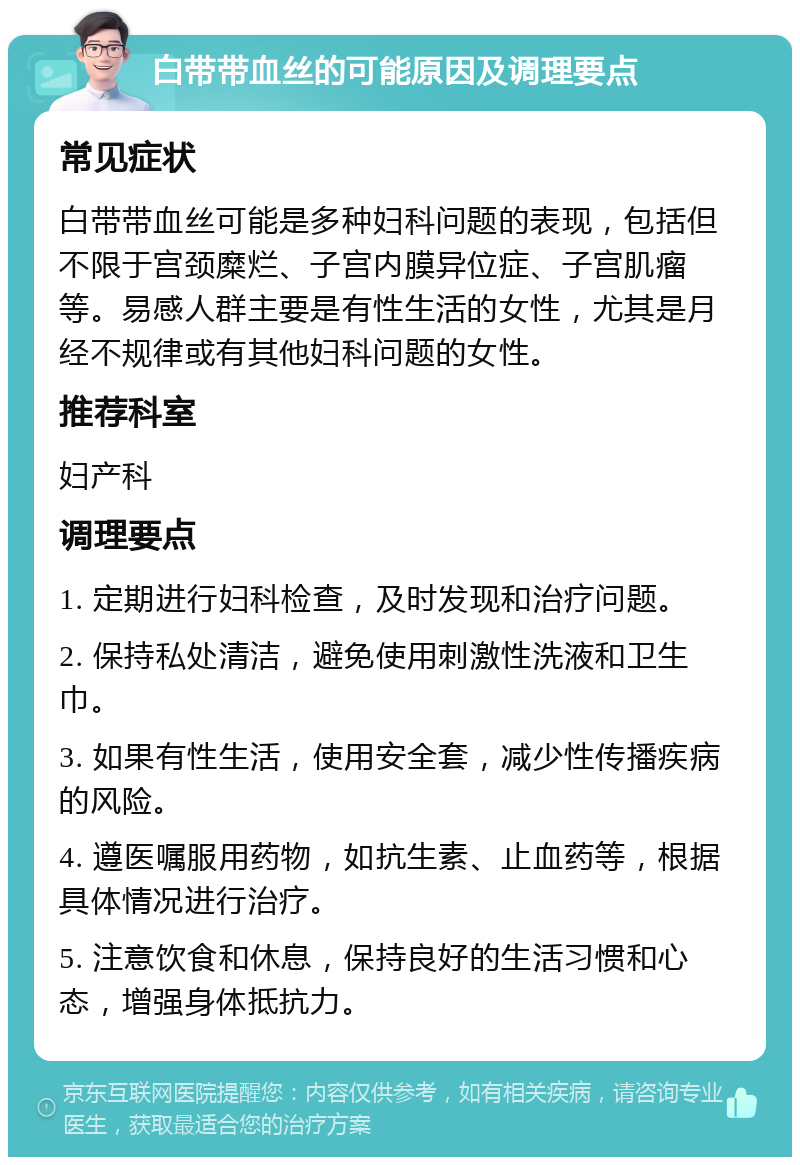 白带带血丝的可能原因及调理要点 常见症状 白带带血丝可能是多种妇科问题的表现，包括但不限于宫颈糜烂、子宫内膜异位症、子宫肌瘤等。易感人群主要是有性生活的女性，尤其是月经不规律或有其他妇科问题的女性。 推荐科室 妇产科 调理要点 1. 定期进行妇科检查，及时发现和治疗问题。 2. 保持私处清洁，避免使用刺激性洗液和卫生巾。 3. 如果有性生活，使用安全套，减少性传播疾病的风险。 4. 遵医嘱服用药物，如抗生素、止血药等，根据具体情况进行治疗。 5. 注意饮食和休息，保持良好的生活习惯和心态，增强身体抵抗力。