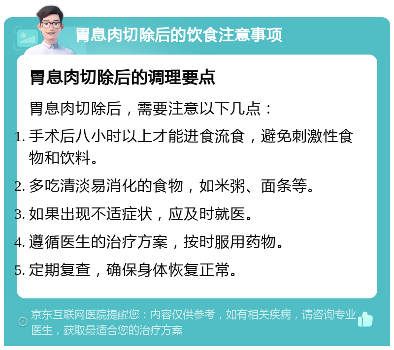 胃息肉切除后的饮食注意事项 胃息肉切除后的调理要点 胃息肉切除后，需要注意以下几点： 手术后八小时以上才能进食流食，避免刺激性食物和饮料。 多吃清淡易消化的食物，如米粥、面条等。 如果出现不适症状，应及时就医。 遵循医生的治疗方案，按时服用药物。 定期复查，确保身体恢复正常。